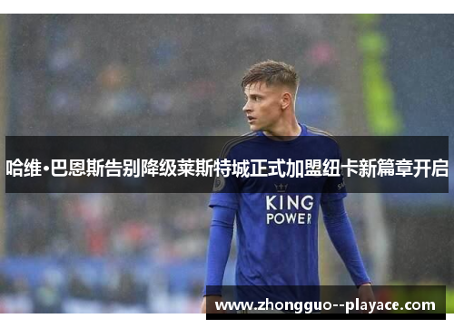 哈维·巴恩斯告别降级莱斯特城正式加盟纽卡新篇章开启