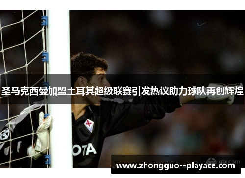 圣马克西曼加盟土耳其超级联赛引发热议助力球队再创辉煌