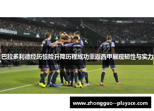 巴拉多利德经历惊险升降历程成功重返西甲展现韧性与实力